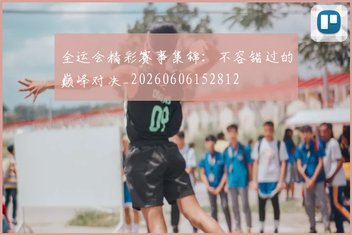 全运会精彩赛事集锦：不容错过的巅峰对决_20260606152812
