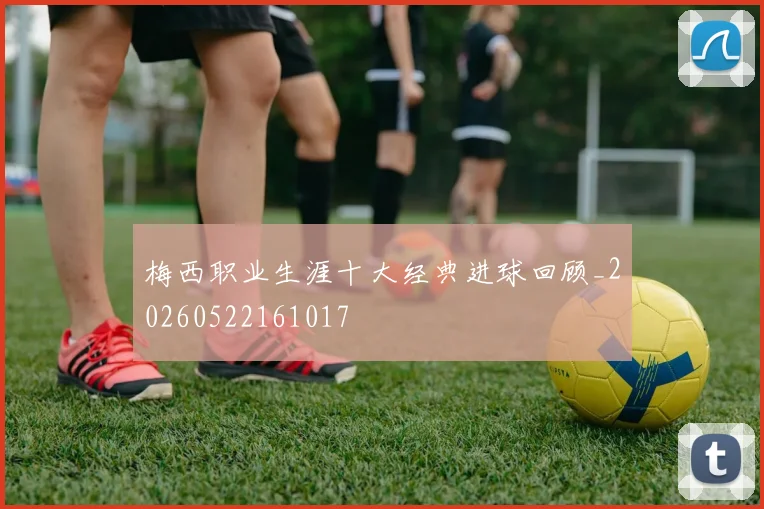 梅西职业生涯十大经典进球回顾_20260522161017