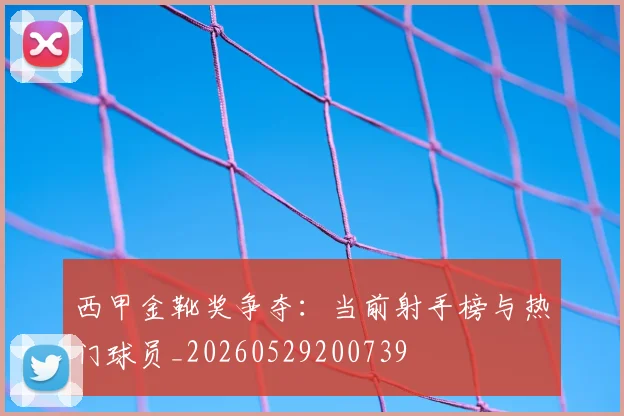 西甲金靴奖争夺:当前射手榜与热门球员_20260529200739