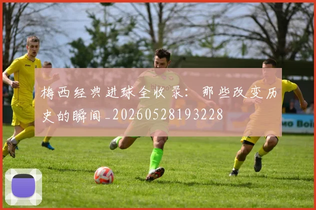 梅西经典进球全收录:那些改变历史的瞬间_20260528193228