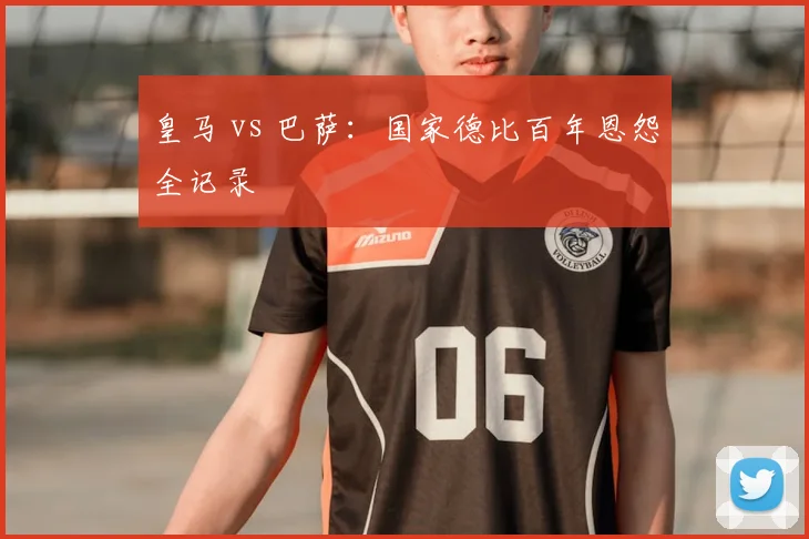 皇马 vs 巴萨：国家德比百年恩怨全记录