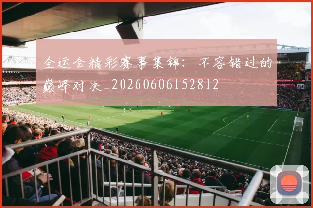 全运会精彩赛事集锦：不容错过的巅峰对决_20260606152812