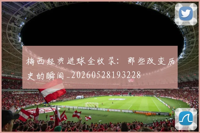梅西经典进球全收录：那些改变历史的瞬间_20260528193228