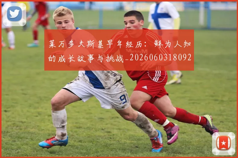 莱万多夫斯基早年经历:鲜为人知的成长故事与挑战_20260603180920_20260703181804